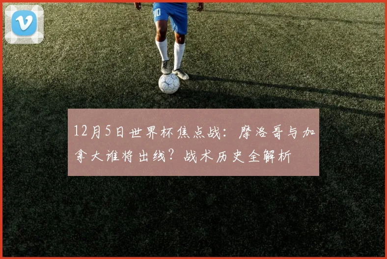12月5日世界杯焦点战:摩洛哥与加拿大谁将出线?战术历史全解析