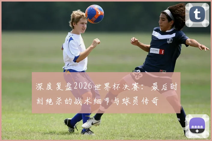 深度复盘2026世界杯决赛：最后时刻绝杀的战术细节与球员传奇