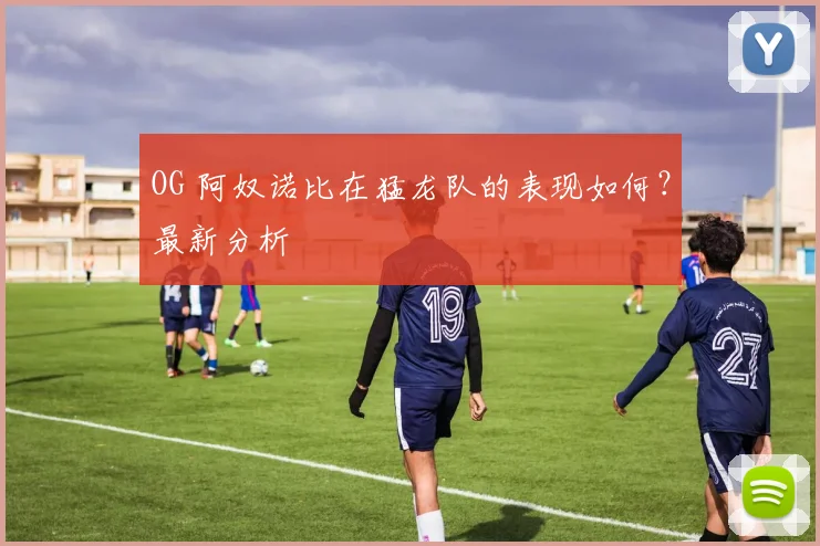 OG 阿奴诺比在猛龙队的表现如何?最新分析