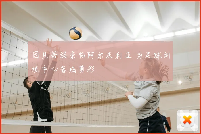 因凡蒂诺亲临阿尔及利亚 为足球训练中心落成剪彩