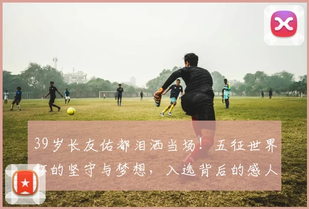39岁长友佑都泪洒当场!五征世界杯的坚守与梦想,入选背后的感人故事
