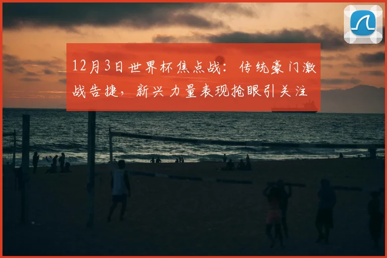 12月3日世界杯焦点战:传统豪门激战告捷,新兴力量表现抢眼引关注