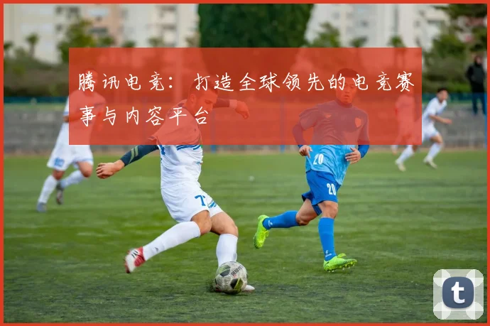 腾讯电竞：打造全球领先的电竞赛事与内容平台
