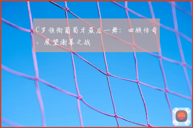 C罗领衔葡萄牙最后一舞：回顾传奇，展望谢幕之战