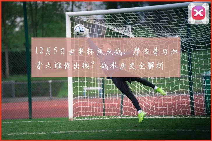12月5日世界杯焦点战:摩洛哥与加拿大谁将出线?战术历史全解析