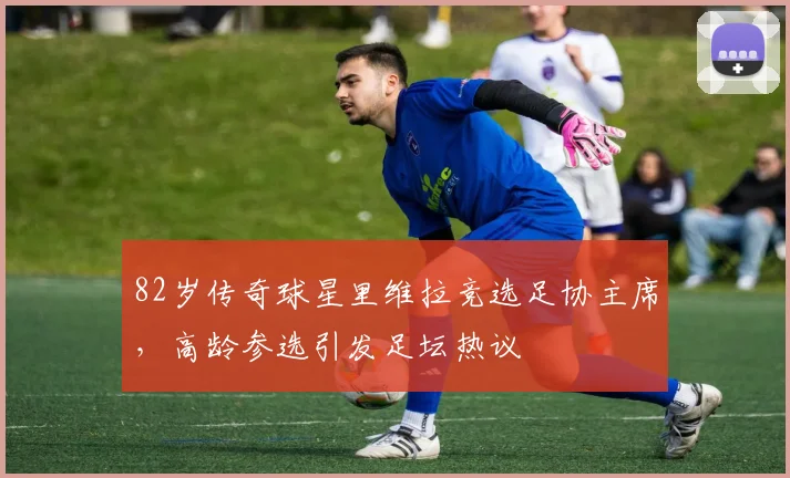 82岁传奇球星里维拉竞选足协主席，高龄参选引发足坛热议
