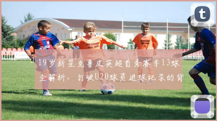 19岁新星克鲁皮英超首秀赛季13球全解析,打破U20球员进球纪录的背后故事