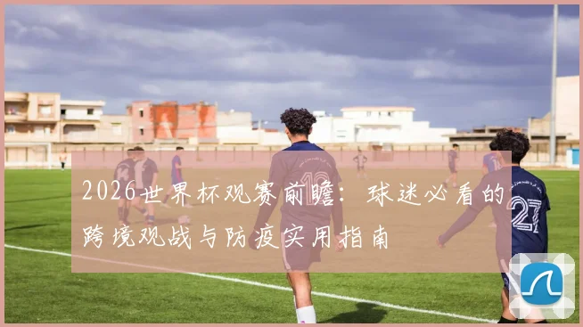 2026世界杯观赛前瞻:球迷必看的跨境观战与防疫实用指南