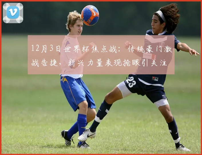 12月3日世界杯焦点战:传统豪门激战告捷,新兴力量表现抢眼引关注