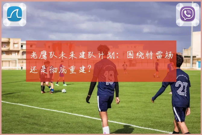 老鹰队未来建队计划:围绕特雷杨还是彻底重建?