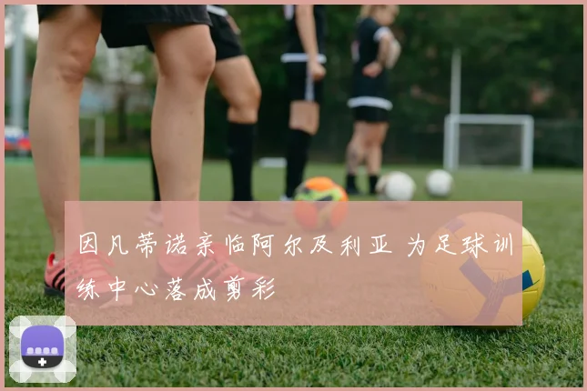 因凡蒂诺亲临阿尔及利亚 为足球训练中心落成剪彩