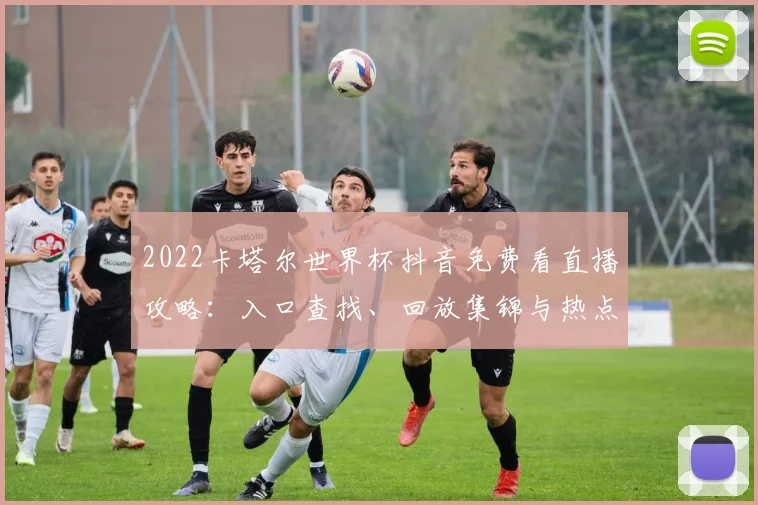 2022卡塔尔世界杯抖音免费看直播攻略:入口查找、回放集锦与热点话题全指南