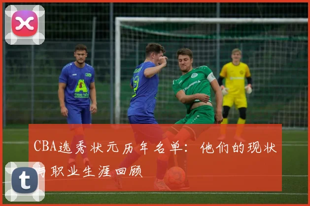 CBA选秀状元历年名单:他们的现状与职业生涯回顾