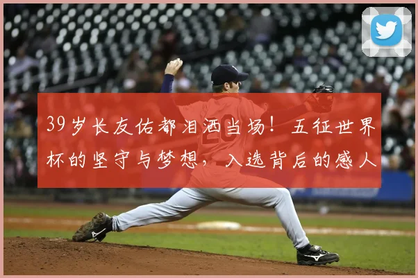39岁长友佑都泪洒当场!五征世界杯的坚守与梦想,入选背后的感人故事