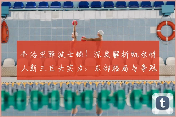 乔治空降波士顿！深度解析凯尔特人新三巨头实力，东部格局与争冠前景全面展望