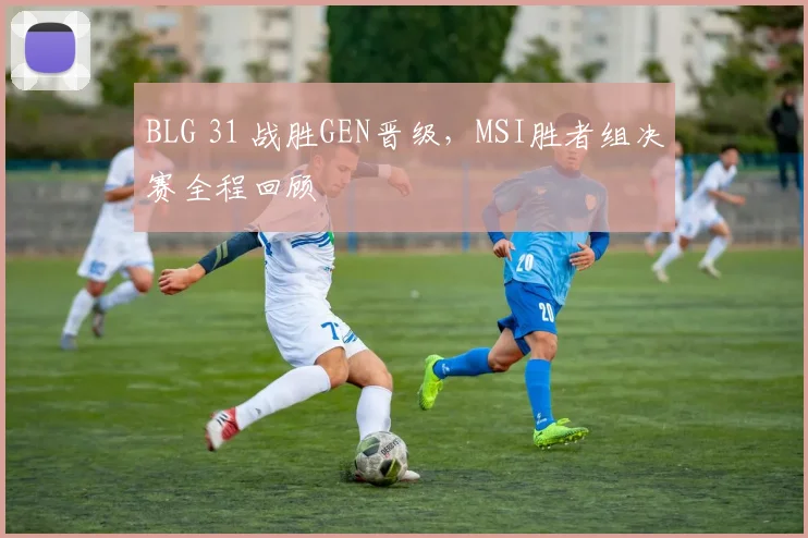 BLG 31 战胜GEN晋级，MSI胜者组决赛全程回顾